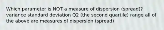 Which parameter is NOT a measure of dispersion (spread)? variance standard deviation Q2 (the second quartile) range all of the above are measures of dispersion (spread)