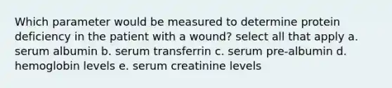 Which parameter would be measured to determine protein deficiency in the patient with a wound? select all that apply a. serum albumin b. serum transferrin c. serum pre-albumin d. hemoglobin levels e. serum creatinine levels