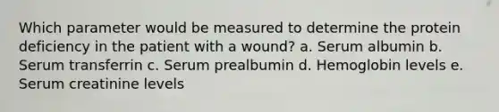 Which parameter would be measured to determine the protein deficiency in the patient with a wound? a. Serum albumin b. Serum transferrin c. Serum prealbumin d. Hemoglobin levels e. Serum creatinine levels