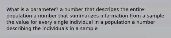 What is a parameter? a number that describes the entire population a number that summarizes information from a sample the value for every single individual in a population a number describing the individuals in a sample