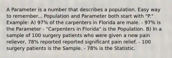 A Parameter is a number that describes a population. Easy way to remember... Population and Parameter both start with "P." Example: A) 97% of the carpenters in Florida are male. - 97% is the Parameter - "Carpenters in Florida" is the Population. B) In a sample of 100 surgery patients who were given a new pain reliever, 78% reported reported significant pain relief. - 100 surgery patients is the Sample. - 78% is the Statistic.