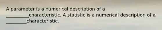 A parameter is a numerical description of a __________characteristic. A statistic is a numerical description of a _________characteristic.