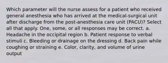 Which parameter will the nurse assess for a patient who received general anesthesia who has arrived at the medical-surgical unit after discharge from the post-anesthesia care unit (PACU)? Select all that apply. One, some, or all responses may be correct. a. Headache in the occipital region b. Patient response to verbal stimuli c. Bleeding or drainage on the dressing d. Back pain while coughing or straining e. Color, clarity, and volume of urine output