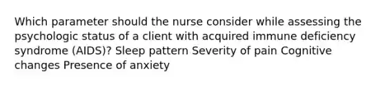 Which parameter should the nurse consider while assessing the psychologic status of a client with acquired immune deficiency syndrome (AIDS)? Sleep pattern Severity of pain Cognitive changes Presence of anxiety