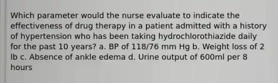 Which parameter would the nurse evaluate to indicate the effectiveness of drug therapy in a patient admitted with a history of hypertension who has been taking hydrochlorothiazide daily for the past 10 years? a. BP of 118/76 mm Hg b. Weight loss of 2 lb c. Absence of ankle edema d. Urine output of 600ml per 8 hours