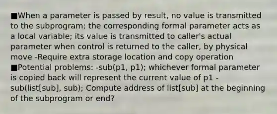 ■When a parameter is passed by result, no value is transmitted to the subprogram; the corresponding formal parameter acts as a local variable; its value is transmitted to caller's actual parameter when control is returned to the caller, by physical move -Require extra storage location and copy operation ■Potential problems: -sub(p1, p1); whichever formal parameter is copied back will represent the current value of p1 -sub(list[sub], sub); Compute address of list[sub] at the beginning of the subprogram or end?