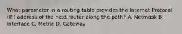 What parameter in a routing table provides the Internet Protocol (IP) address of the next router along the path? A. Netmask B. Interface C. Metric D. Gateway