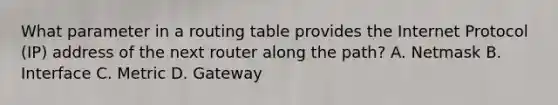 What parameter in a routing table provides the Internet Protocol (IP) address of the next router along the path? A. Netmask B. Interface C. Metric D. Gateway