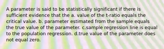 A parameter is said to be statistically significant if there is sufficient evidence that the a. value of the t-ratio equals the critical value. b. parameter estimated from the sample equals the true value of the parameter. c.sample regression line is equal to the population regression. d.true value of the parameter does not equal zero.