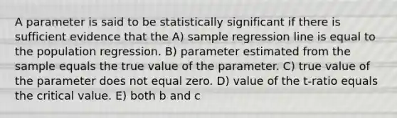 A parameter is said to be statistically significant if there is sufficient evidence that the A) sample regression line is equal to the population regression. B) parameter estimated from the sample equals the true value of the parameter. C) true value of the parameter does not equal zero. D) value of the t-ratio equals the critical value. E) both b and c