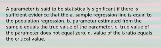 A parameter is said to be statistically significant if there is sufficient evidence that the a. sample regression line is equal to the population regression. b. parameter estimated from the sample equals the true value of the parameter. c. true value of the parameter does not equal zero. d. value of the t-ratio equals the critical value.