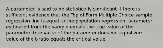 A parameter is said to be statistically significant if there is sufficient evidence that the Top of Form Multiple Choice sample regression line is equal to the population regression. parameter estimated from the sample equals the true value of the parameter. true value of the parameter does not equal zero. value of the t-ratio equals the critical value.