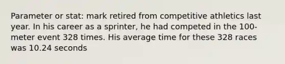 Parameter or stat: mark retired from competitive athletics last year. In his career as a sprinter, he had competed in the 100-meter event 328 times. His average time for these 328 races was 10.24 seconds