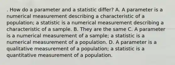 . How do a parameter and a statistic differ? A. A parameter is a numerical measurement describing a characteristic of a population; a statistic is a numerical measurement describing a characteristic of a sample. B. They are the same C. A parameter is a numerical measurement of a sample; a statistic is a numerical measurement of a population. D. A parameter is a qualitative measurement of a population; a statistic is a quantitative measurement of a population.