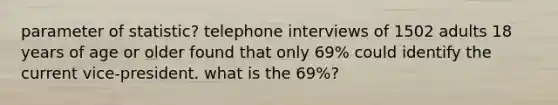 parameter of statistic? telephone interviews of 1502 adults 18 years of age or older found that only 69% could identify the current vice-president. what is the 69%?