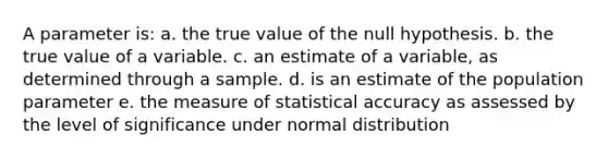 A parameter is: a. the true value of the null hypothesis. b. the true value of a variable. c. an estimate of a variable, as determined through a sample. d. is an estimate of the population parameter e. the measure of statistical accuracy as assessed by the level of significance under normal distribution