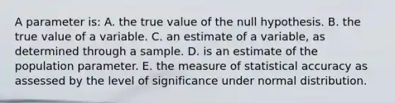 A parameter is: A. the true value of the null hypothesis. B. the true value of a variable. C. an estimate of a variable, as determined through a sample. D. is an estimate of the population parameter. E. the measure of statistical accuracy as assessed by the level of significance under normal distribution.