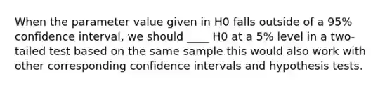 When the parameter value given in H0 falls outside of a 95% confidence interval, we should ____ H0 at a 5% level in a two-tailed test based on the same sample this would also work with other corresponding confidence intervals and hypothesis tests.