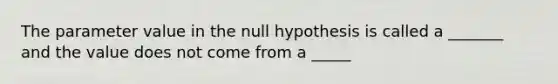 The parameter value in the null hypothesis is called a _______ and the value does not come from a _____