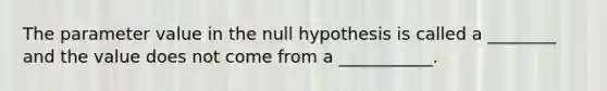 The parameter value in the null hypothesis is called a ________ and the value does not come from a ___________.