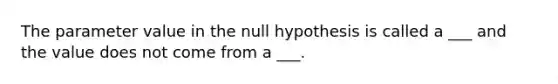 The parameter value in the null hypothesis is called a ___ and the value does not come from a ___.