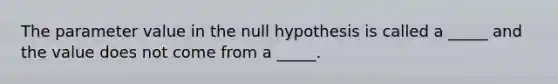 The parameter value in the null hypothesis is called a _____ and the value does not come from a _____.