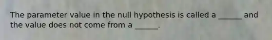 The parameter value in the null hypothesis is called a ______ and the value does not come from a ______.