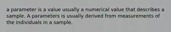 a parameter is a value usually a numerical value that describes a sample. A parameters is usually derived from measurements of the individuals in a sample.