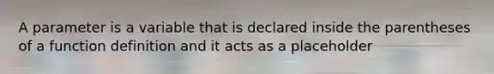 A parameter is a variable that is declared inside the parentheses of a function definition and it acts as a placeholder