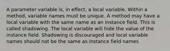 A parameter variable is, in effect, a local variable. Within a method, variable names must be unique. A method may have a local variable with the same name as an instance field. This is called shadowing. The local variable will hide the value of the instance field. Shadowing is discouraged and local variable names should not be the same as instance field names