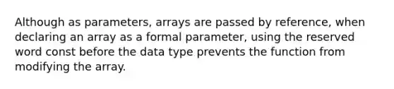 Although as parameters, arrays are passed by reference, when declaring an array as a formal parameter, using the reserved word const before the data type prevents the function from modifying the array.