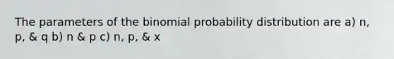 The parameters of the binomial probability distribution are a) n, p, & q b) n & p c) n, p, & x