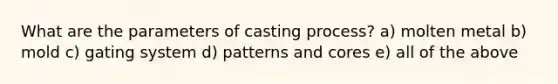 What are the parameters of casting process? a) molten metal b) mold c) gating system d) patterns and cores e) all of the above