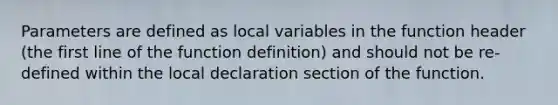 Parameters are defined as local variables in the function header (the first line of the function definition) and should not be re-defined within the local declaration section of the function.