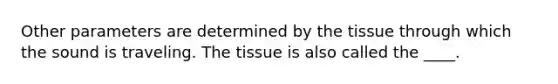 Other parameters are determined by the tissue through which the sound is traveling. The tissue is also called the ____.