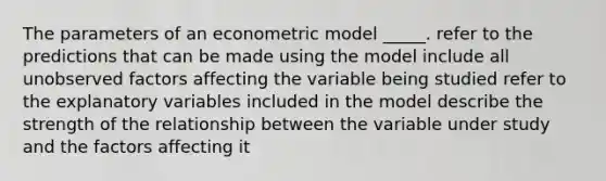 The parameters of an econometric model _____. refer to the predictions that can be made using the model include all unobserved factors affecting the variable being studied refer to the explanatory variables included in the model describe the strength of the relationship between the variable under study and the factors affecting it