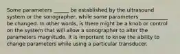 Some parameters ______ be established by the ultrasound system or the sonographer, while some parameters ___________ be changed. In other words, is there might be a knob or control on the system that will allow a sonographer to alter the parameters magnitude. It is important to know the ability to change parameters while using a particular transducer.