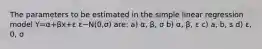 The parameters to be estimated in the simple linear regression model Y=α+βx+ε ε~N(0,σ) are: a) α, β, σ b) α, β, ε c) a, b, s d) ε, 0, σ