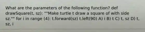 What are the parameters of the following function? def drawSquare(t, sz): ""Make turtle t draw a square of with side sz."" for i in range (4): t.forward(sz) t.left(90) A) i B) t C) t, sz D) t, sz, i