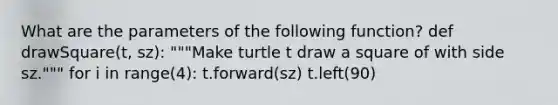 What are the parameters of the following function? def drawSquare(t, sz): """Make turtle t draw a square of with side sz.""" for i in range(4): t.forward(sz) t.left(90)