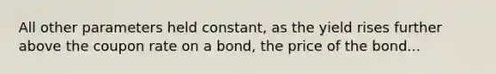 All other parameters held constant, as the yield rises further above the coupon rate on a bond, the price of the bond...