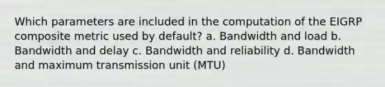 Which parameters are included in the computation of the EIGRP composite metric used by default? a. Bandwidth and load b. Bandwidth and delay c. Bandwidth and reliability d. Bandwidth and maximum transmission unit (MTU)