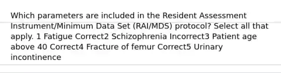 Which parameters are included in the Resident Assessment Instrument/Minimum Data Set (RAI/MDS) protocol? Select all that apply. 1 Fatigue Correct2 Schizophrenia Incorrect3 Patient age above 40 Correct4 Fracture of femur Correct5 Urinary incontinence