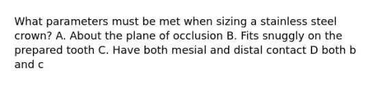 What parameters must be met when sizing a stainless steel crown? A. About the plane of occlusion B. Fits snuggly on the prepared tooth C. Have both mesial and distal contact D both b and c