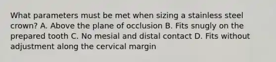 What parameters must be met when sizing a stainless steel crown? A. Above the plane of occlusion B. Fits snugly on the prepared tooth C. No mesial and distal contact D. Fits without adjustment along the cervical margin