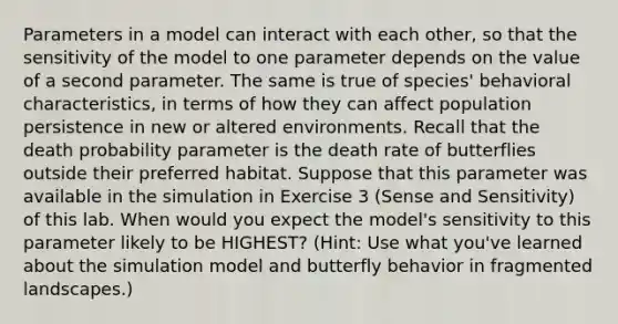 Parameters in a model can interact with each other, so that the sensitivity of the model to one parameter depends on the value of a second parameter. The same is true of species' behavioral characteristics, in terms of how they can affect population persistence in new or altered environments. Recall that the death probability parameter is the death rate of butterflies outside their preferred habitat. Suppose that this parameter was available in the simulation in Exercise 3 (Sense and Sensitivity) of this lab. When would you expect the model's sensitivity to this parameter likely to be HIGHEST? (Hint: Use what you've learned about the simulation model and butterfly behavior in fragmented landscapes.)