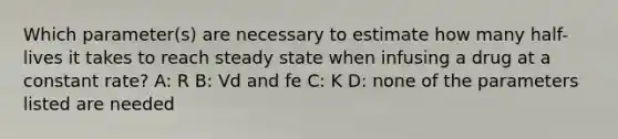 Which parameter(s) are necessary to estimate how many half-lives it takes to reach steady state when infusing a drug at a constant rate? A: R B: Vd and fe C: K D: none of the parameters listed are needed