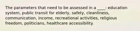 The parameters that need to be assessed in a ____: education system, public transit for elderly, safety, cleanliness, communication, income, recreational activities, religious freedom, politicians, healthcare accessibility.