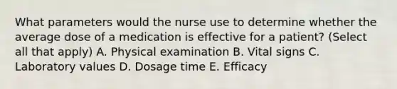 What parameters would the nurse use to determine whether the average dose of a medication is effective for a patient? (Select all that apply) A. Physical examination B. Vital signs C. Laboratory values D. Dosage time E. Efficacy