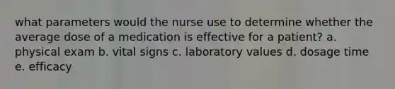 what parameters would the nurse use to determine whether the average dose of a medication is effective for a patient? a. physical exam b. vital signs c. laboratory values d. dosage time e. efficacy